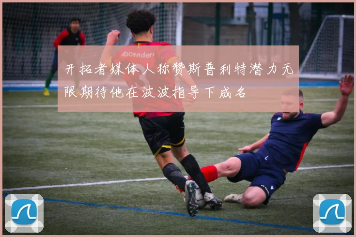 开拓者媒体人称赞斯普利特潜力无限期待他在波波指导下成名