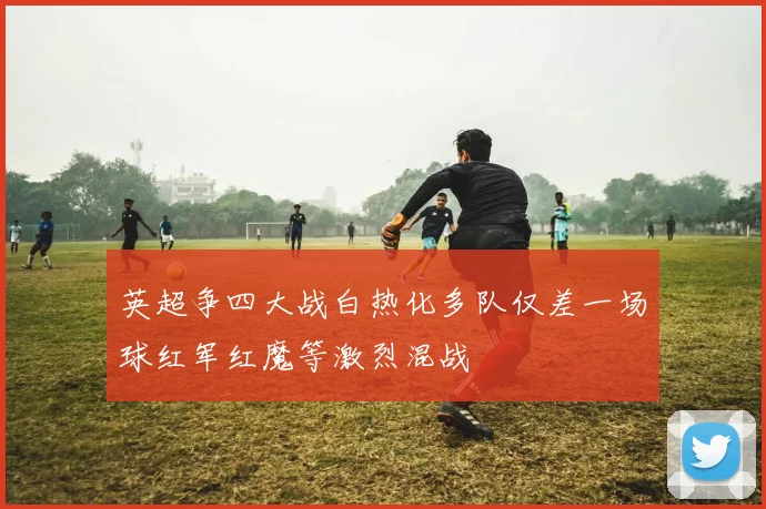 英超争四大战白热化多队仅差一场球红军红魔等激烈混战