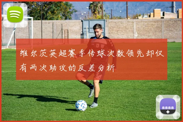 维尔茨英超赛季传球次数领先却仅有两次助攻的反差分析