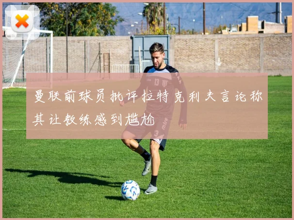 曼联前球员批评拉特克利夫言论称其让教练感到尴尬