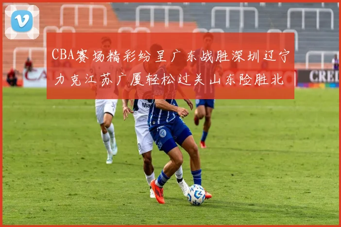 CBA赛场精彩纷呈广东战胜深圳辽宁力克江苏广厦轻松过关山东险胜北京