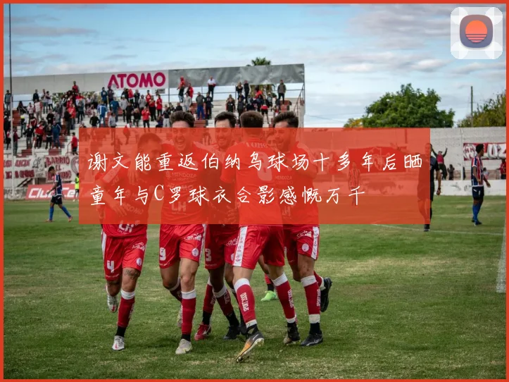 谢文能重返伯纳乌球场十多年后晒童年与C罗球衣合影感慨万千