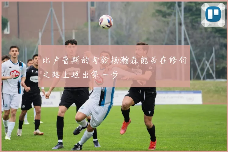 比卢普斯的考验杨瀚森能否在修行之路上迈出第一步