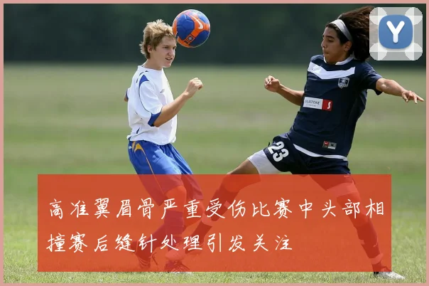高准翼眉骨严重受伤比赛中头部相撞赛后缝针处理引发关注