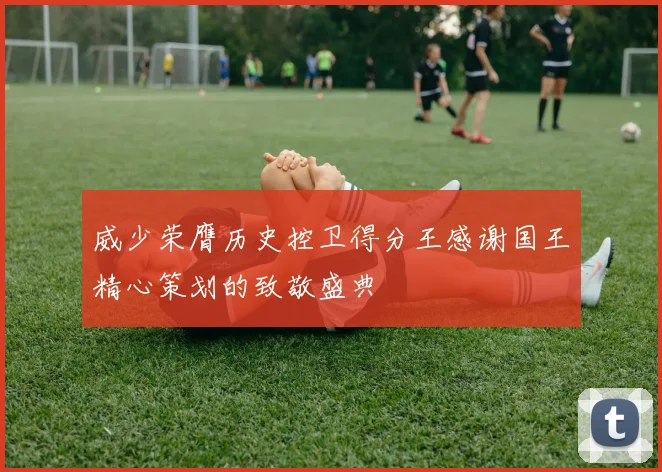 威少荣膺历史控卫得分王感谢国王精心策划的致敬盛典