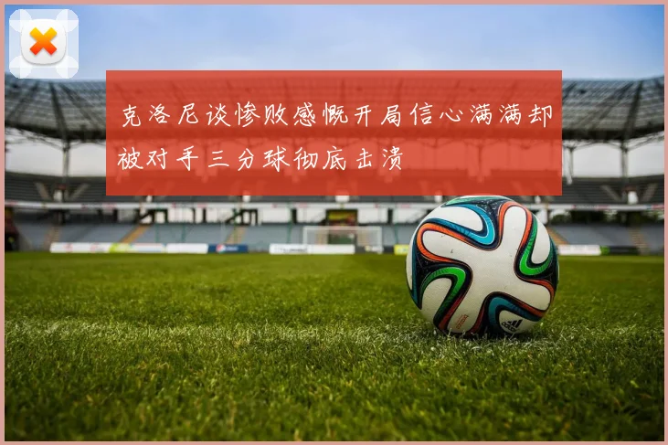 克洛尼谈惨败感慨开局信心满满却被对手三分球彻底击溃