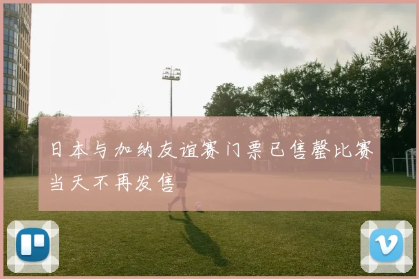 日本与加纳友谊赛门票已售罄比赛当天不再发售