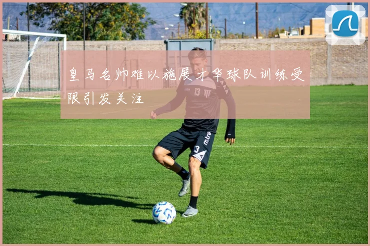 皇马名帅难以施展才华球队训练受限引发关注