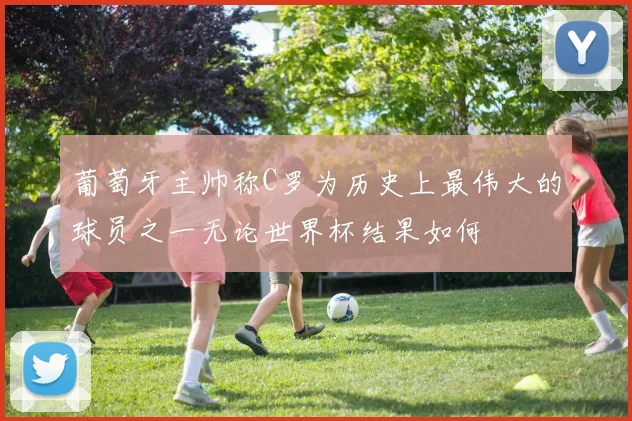 葡萄牙主帅称C罗为历史上最伟大的球员之一无论世界杯结果如何