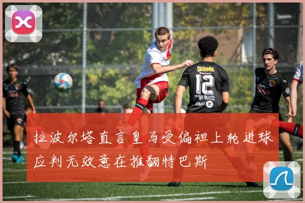 拉波尔塔直言皇马受偏袒上轮进球应判无效意在推翻特巴斯
