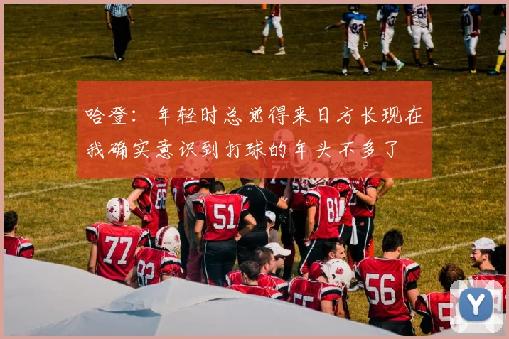 哈登：年轻时总觉得来日方长现在我确实意识到打球的年头不多了