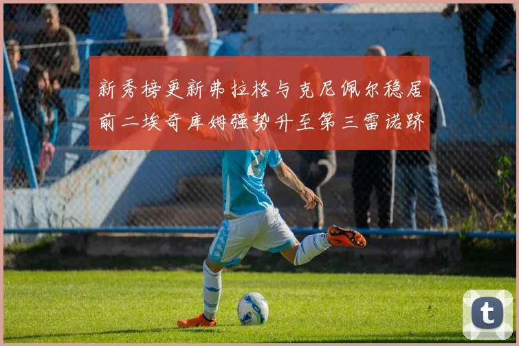 新秀榜更新弗拉格与克尼佩尔稳居前二埃奇库姆强势升至第三雷诺跻身第八名