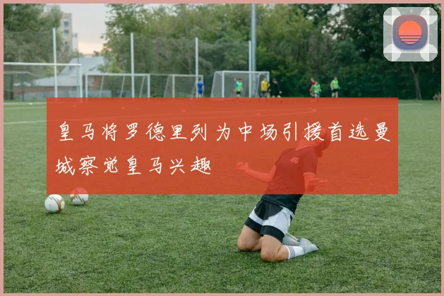 皇马将罗德里列为中场引援首选曼城察觉皇马兴趣