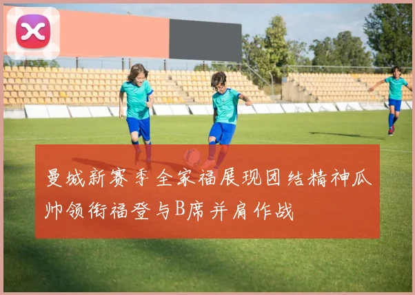 曼城新赛季全家福展现团结精神瓜帅领衔福登与B席并肩作战