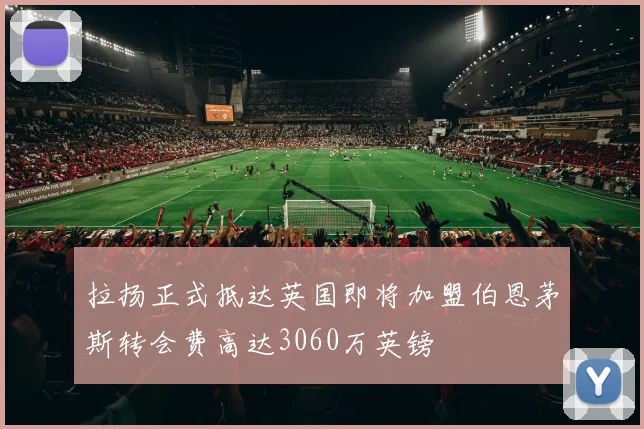 拉扬正式抵达英国即将加盟伯恩茅斯转会费高达3060万英镑