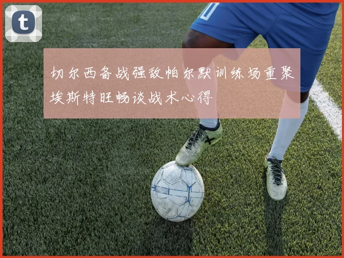 切尔西备战强敌帕尔默训练场重聚埃斯特旺畅谈战术心得