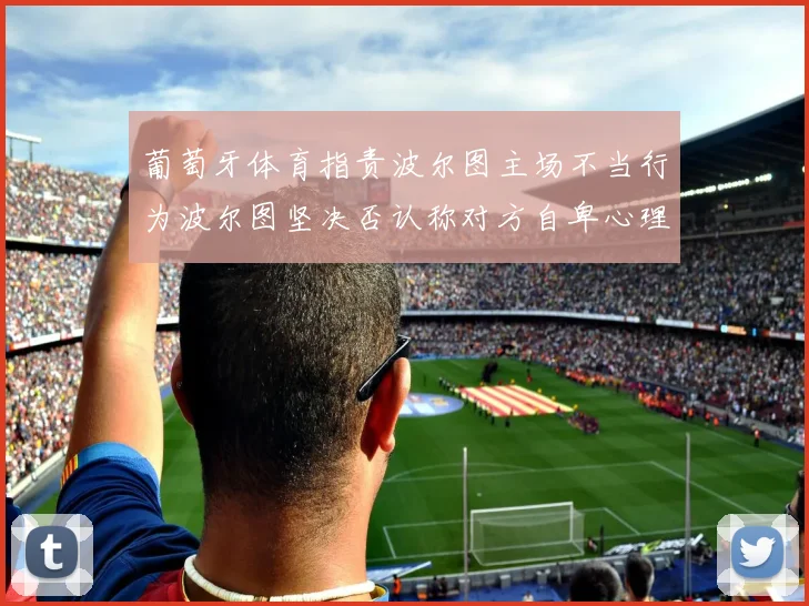 葡萄牙体育指责波尔图主场不当行为波尔图坚决否认称对方自卑心理作祟