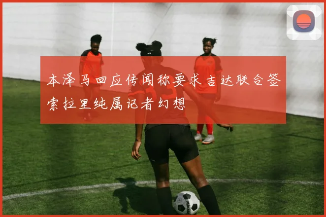 本泽马回应传闻称要求吉达联合签索拉里纯属记者幻想