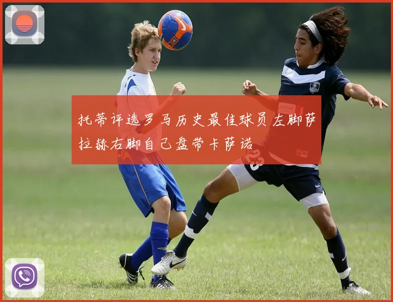 托蒂评选罗马历史最佳球员左脚萨拉赫右脚自己盘带卡萨诺