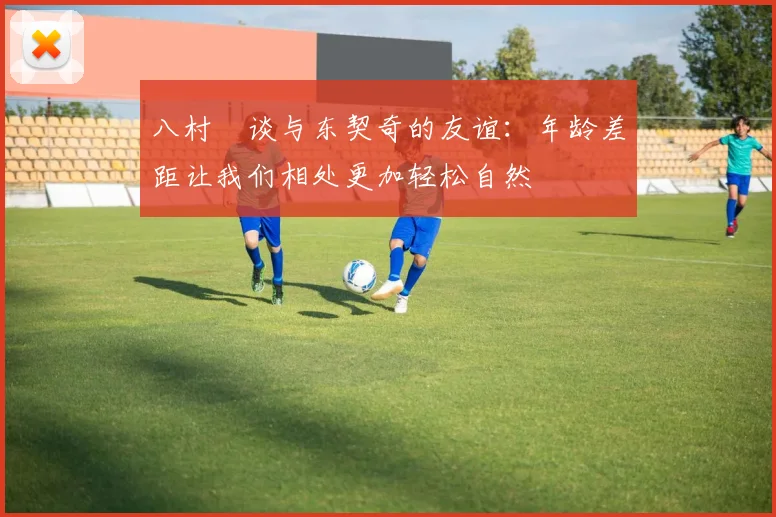 八村塁谈与东契奇的友谊：年龄差距让我们相处更加轻松自然