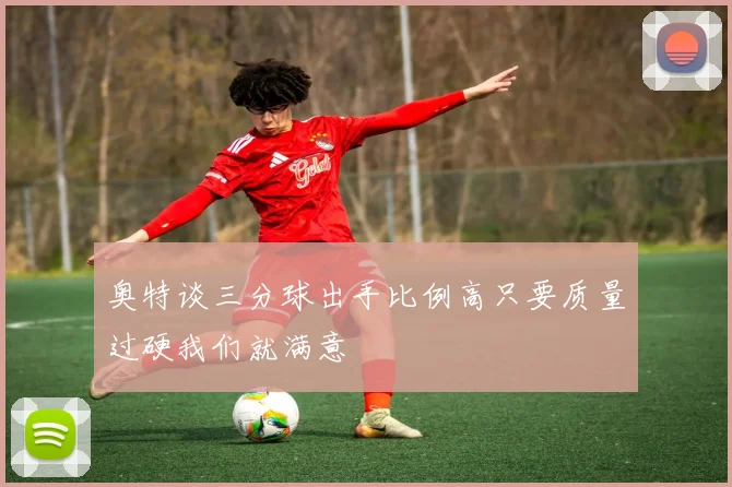 奥特谈三分球出手比例高只要质量过硬我们就满意