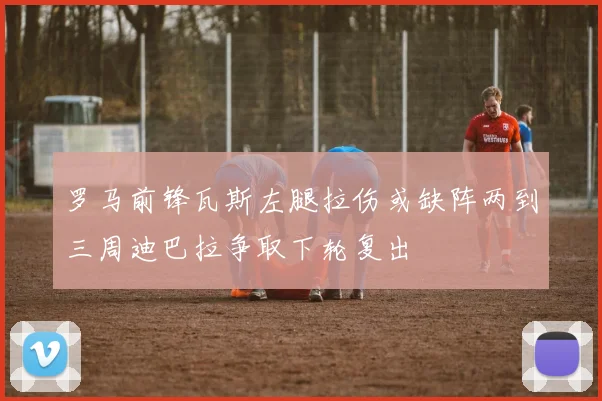 罗马前锋瓦斯左腿拉伤或缺阵两到三周迪巴拉争取下轮复出