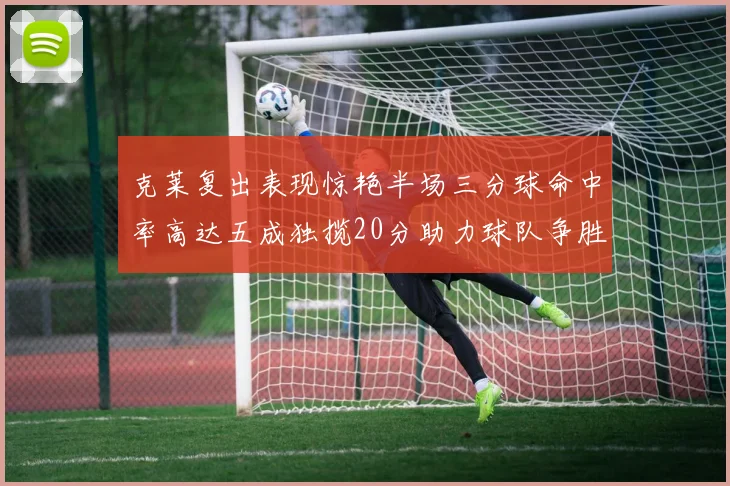 克莱复出表现惊艳半场三分球命中率高达五成独揽20分助力球队争胜
