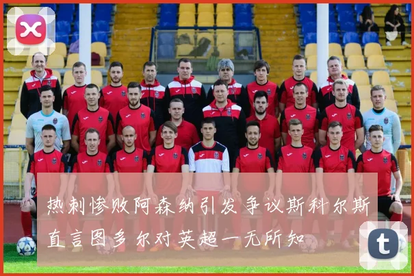 热刺惨败阿森纳引发争议斯科尔斯直言图多尔对英超一无所知