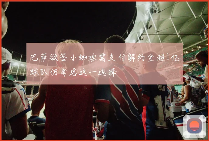 巴萨欲签小蜘蛛需支付解约金超1亿球队仍考虑这一选择