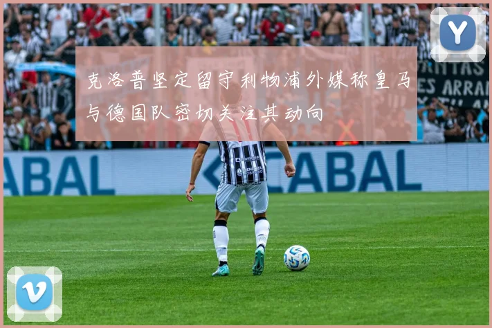 克洛普坚定留守利物浦外媒称皇马与德国队密切关注其动向