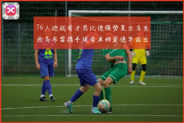 76人迎战奇才恩比德强势复出马克西乌布雷携手埃奇库姆爱德华兹出战
