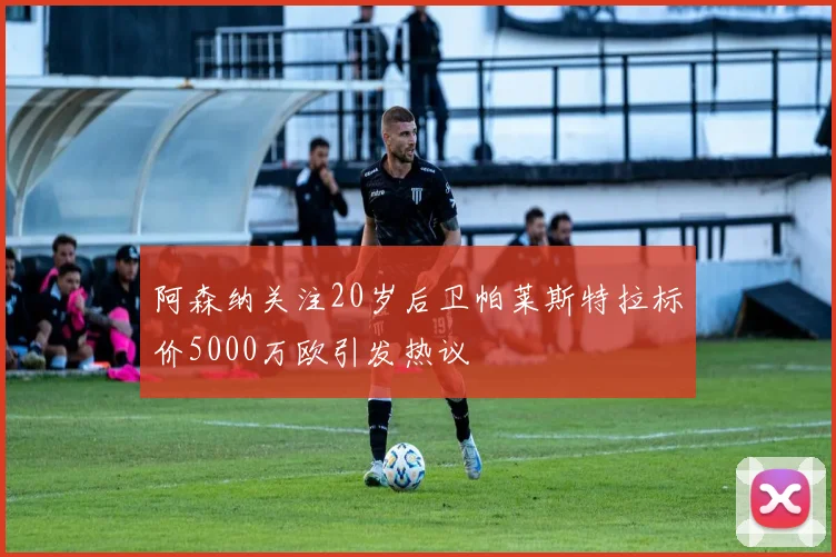 阿森纳关注20岁后卫帕莱斯特拉标价5000万欧引发热议