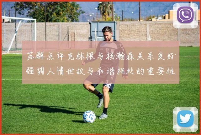 苏群点评克林根与杨瀚森关系良好强调人情世故与和谐相处的重要性
