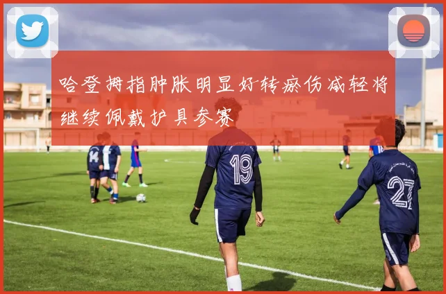 哈登拇指肿胀明显好转瘀伤减轻将继续佩戴护具参赛