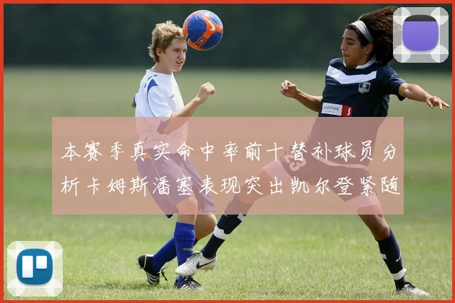 本赛季真实命中率前十替补球员分析卡姆斯潘塞表现突出凯尔登紧随其后
