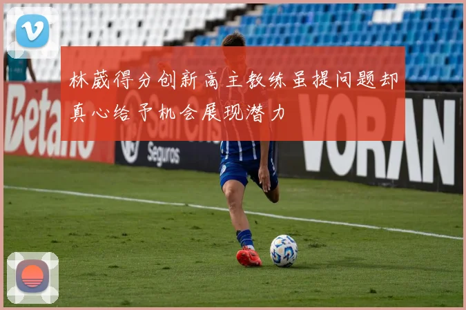 林葳得分创新高主教练虽提问题却真心给予机会展现潜力