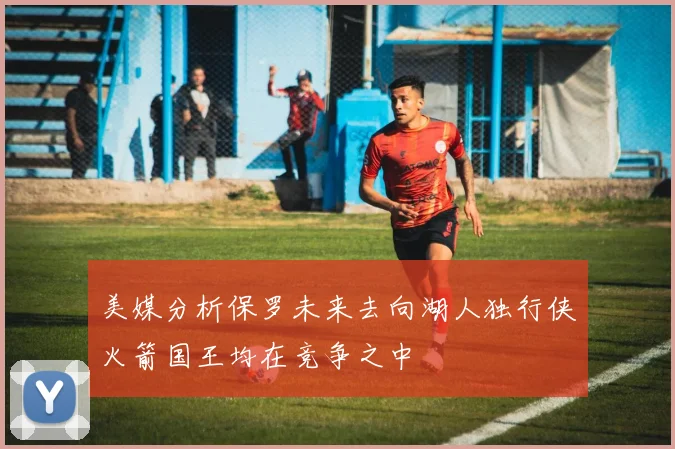 美媒分析保罗未来去向湖人独行侠火箭国王均在竞争之中
