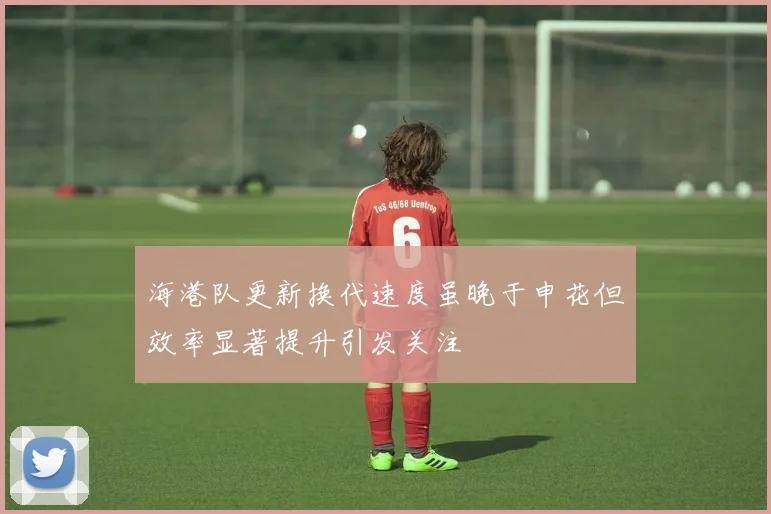 海港队更新换代速度虽晚于申花但效率显著提升引发关注