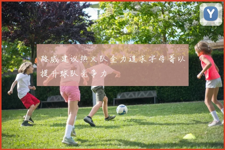 路威建议热火队全力追求字母哥以提升球队竞争力